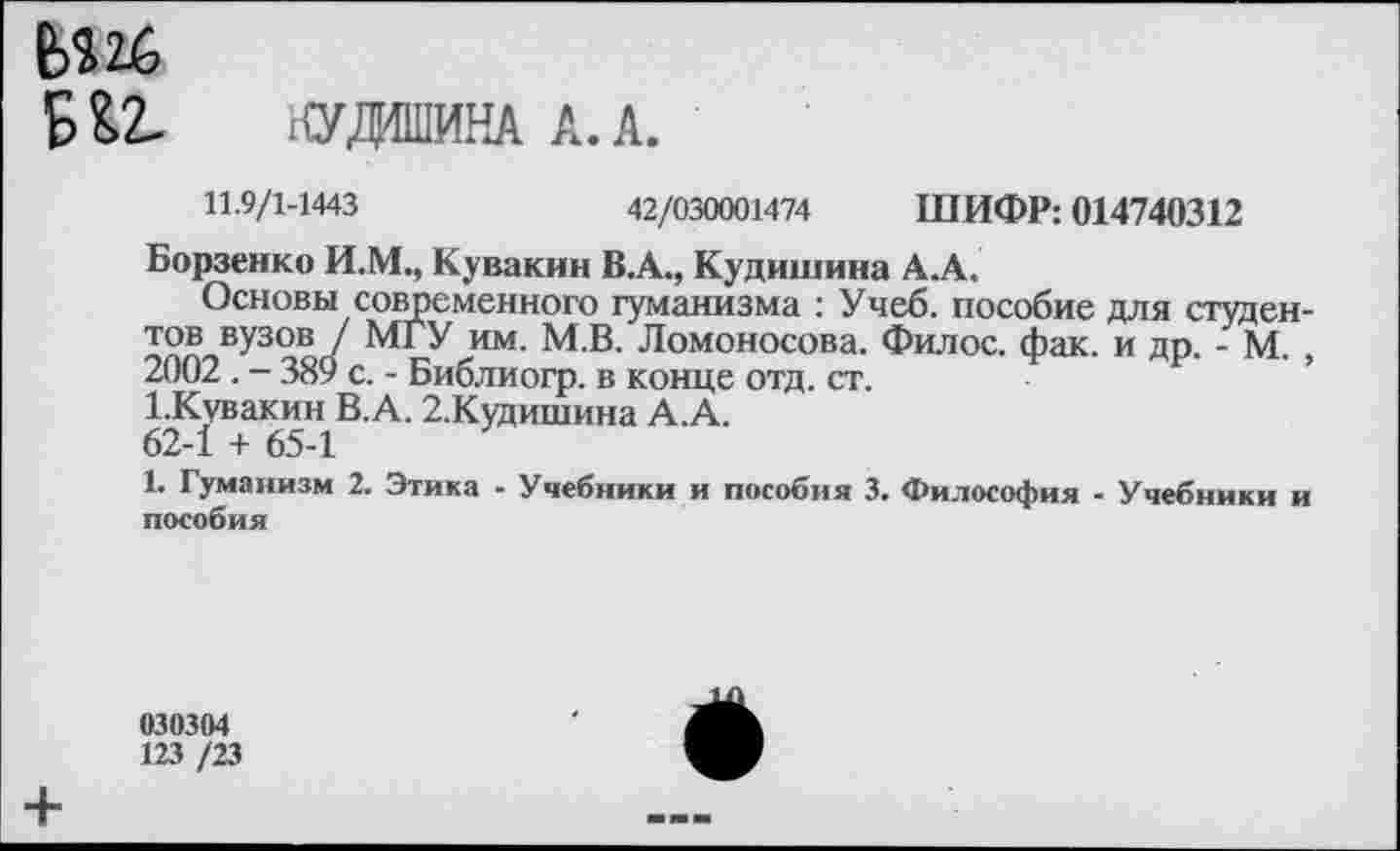 ﻿Ь$26
Б&2- НУДО1ИНА А. А.
11.9/1-1443	42/030001474 ШИФР: 014740312
Борзенко И.М., Кувакин В.А., Кудишина А.А.
Основы современного гуманизма : Учеб, пособие для студентов вузов / МГУ им. М.В. Ломоносова. Филос. фак. и др. - М. , 2002. - 389 с. - Библиогр. в конце отд. ст.
1.Кувакин В.А. 2.Кудишина А.А.
62-1 + 65-1
1. Гуманизм 2. Этика - Учебники и пособия 3. Философия - Учебники и пособия
030304
123 /23